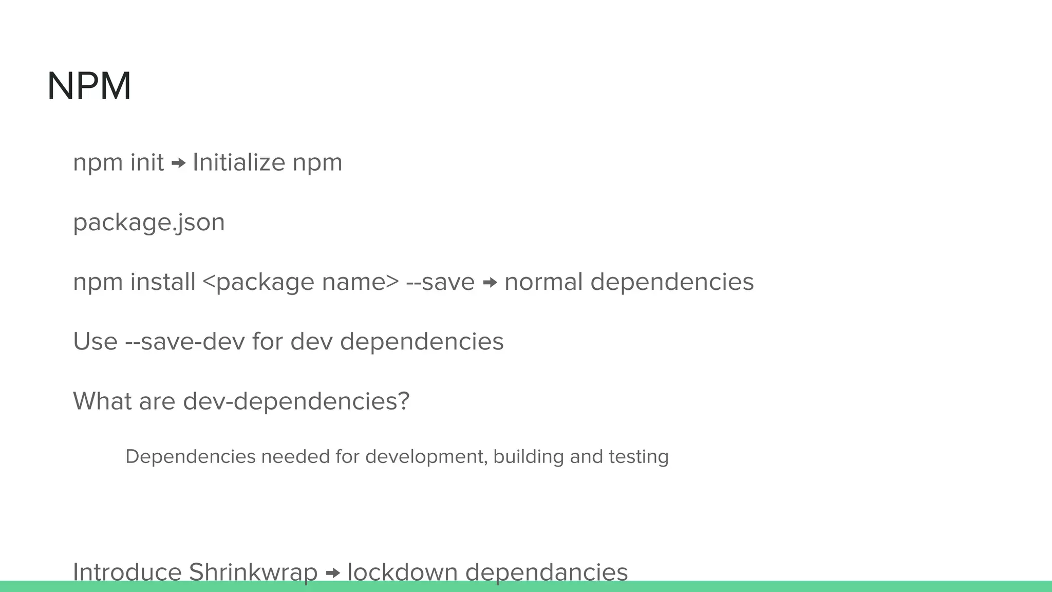 NPM npm init → Initialize npm package.json npm install <package name> --save → normal dependencies Use --save-dev for dev dependencies What are dev-dependencies? Dependencies needed for development, building and testing Introduce Shrinkwrap → lockdown dependancies 