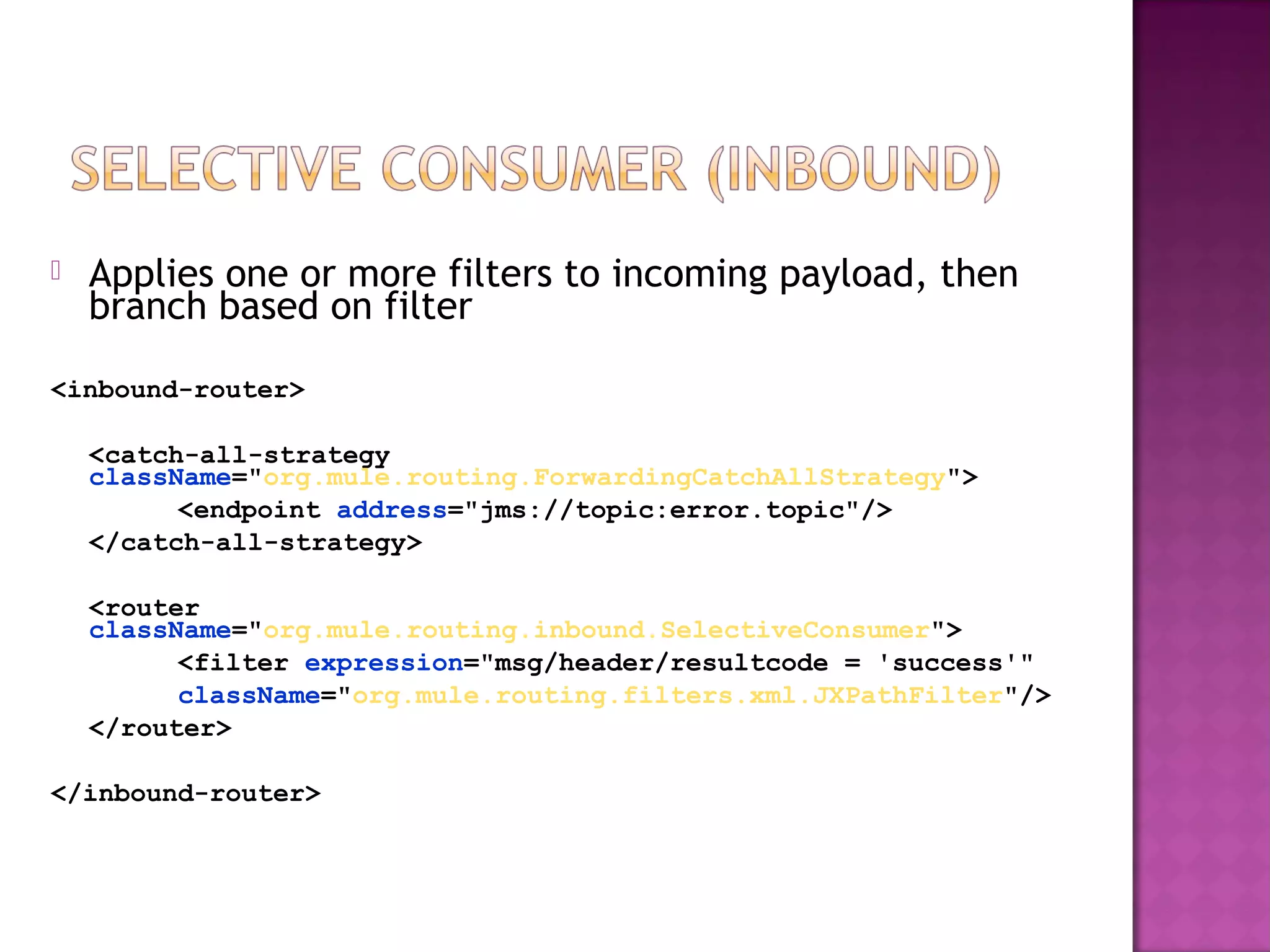  Applies one or more filters to incoming payload, then
branch based on filter
<inbound-router>
<catch-all-strategy
className="org.mule.routing.ForwardingCatchAllStrategy">
<endpoint address="jms://topic:error.topic"/>
</catch-all-strategy>
<router
className="org.mule.routing.inbound.SelectiveConsumer">
<filter expression="msg/header/resultcode = 'success'"
className="org.mule.routing.filters.xml.JXPathFilter"/>
</router>
</inbound-router>
 
