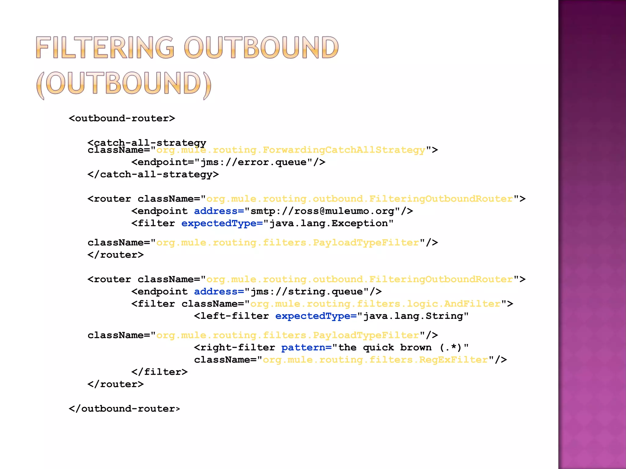 <outbound-router>
<catch-all-strategy
className="org.mule.routing.ForwardingCatchAllStrategy">
<endpoint="jms://error.queue"/>
</catch-all-strategy>
<router className="org.mule.routing.outbound.FilteringOutboundRouter">
<endpoint address="smtp://ross@muleumo.org"/>
<filter expectedType="java.lang.Exception"
className="org.mule.routing.filters.PayloadTypeFilter"/>
</router>
<router className="org.mule.routing.outbound.FilteringOutboundRouter">
<endpoint address="jms://string.queue"/>
<filter className="org.mule.routing.filters.logic.AndFilter">
<left-filter expectedType="java.lang.String"
className="org.mule.routing.filters.PayloadTypeFilter"/>
<right-filter pattern="the quick brown (.*)"
className="org.mule.routing.filters.RegExFilter"/>
</filter>
</router>
</outbound-router>
 