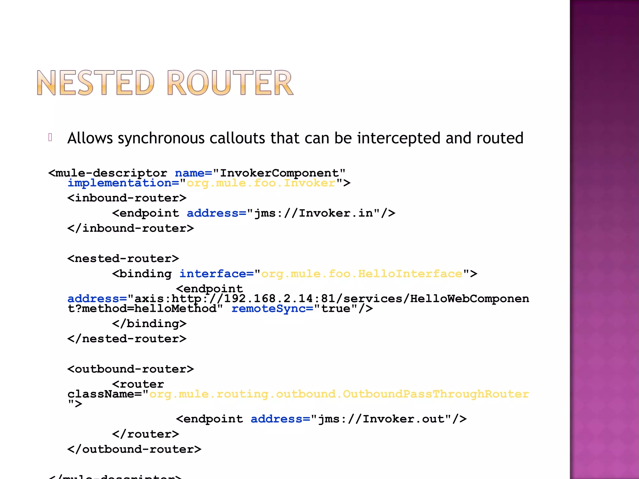  Allows synchronous callouts that can be intercepted and routed
<mule-descriptor name="InvokerComponent"
implementation="org.mule.foo.Invoker">
<inbound-router>
<endpoint address="jms://Invoker.in"/>
</inbound-router>
<nested-router>
<binding interface="org.mule.foo.HelloInterface">
<endpoint
address="axis:http://192.168.2.14:81/services/HelloWebComponen
t?method=helloMethod" remoteSync="true"/>
</binding>
</nested-router>
<outbound-router>
<router
className="org.mule.routing.outbound.OutboundPassThroughRouter
">
<endpoint address="jms://Invoker.out"/>
</router>
</outbound-router>
 