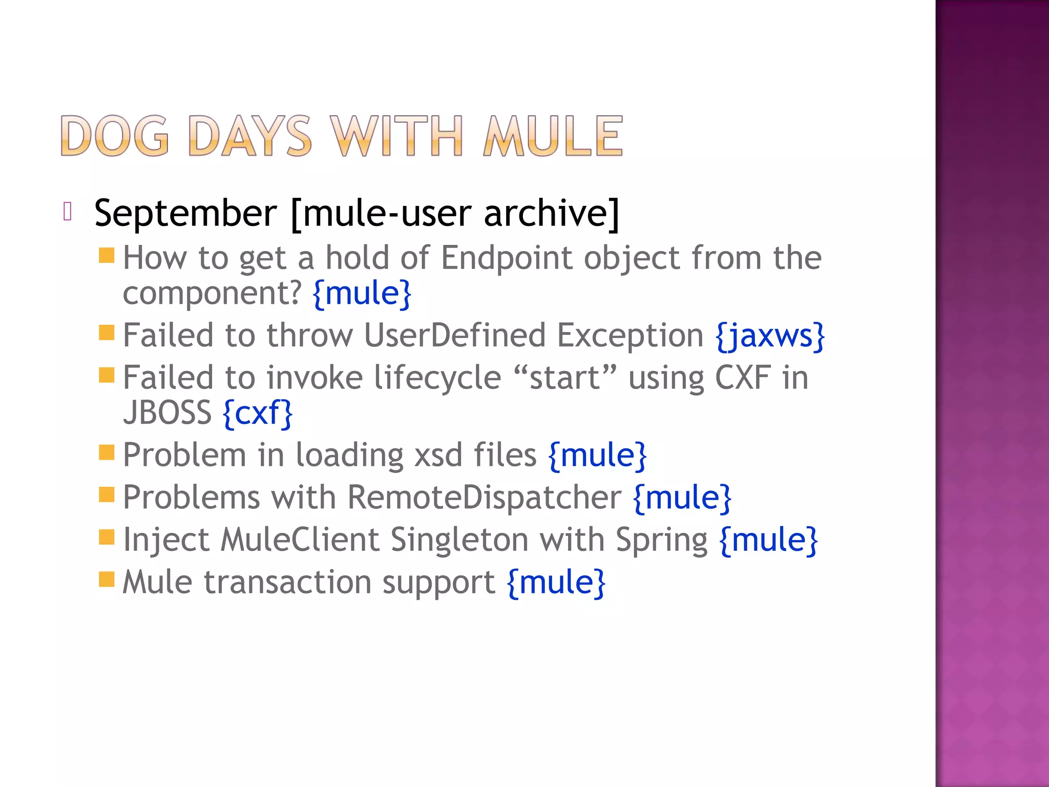  September [mule-user archive]
 How to get a hold of Endpoint object from the
component? {mule}
 Failed to throw UserDefined Exception {jaxws}
 Failed to invoke lifecycle “start” using CXF in
JBOSS {cxf}
 Problem in loading xsd files {mule}
 Problems with RemoteDispatcher {mule}
 Inject MuleClient Singleton with Spring {mule}
 Mule transaction support {mule}
 