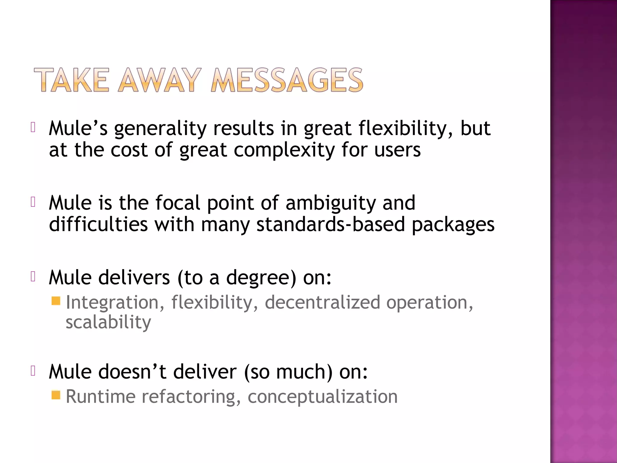  Mule’s generality results in great flexibility, but
at the cost of great complexity for users
 Mule is the focal point of ambiguity and
difficulties with many standards-based packages
 Mule delivers (to a degree) on:
 Integration, flexibility, decentralized operation,
scalability
 Mule doesn’t deliver (so much) on:
 Runtime refactoring, conceptualization
 