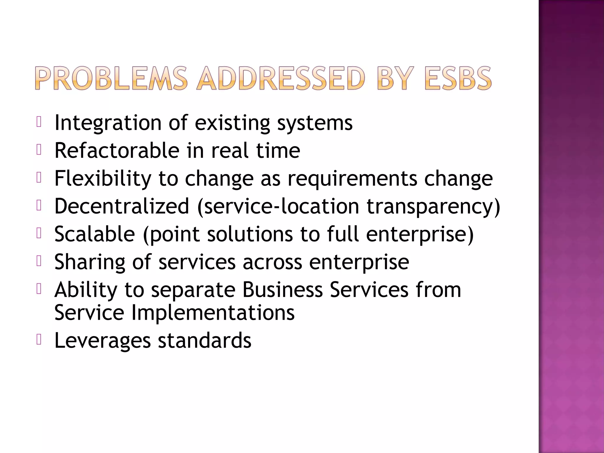  Integration of existing systems
 Refactorable in real time
 Flexibility to change as requirements change
 Decentralized (service-location transparency)
 Scalable (point solutions to full enterprise)
 Sharing of services across enterprise
 Ability to separate Business Services from
Service Implementations
 Leverages standards
 