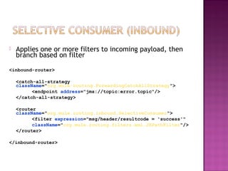  Applies one or more filters to incoming payload, then
branch based on filter
<inbound-router>
<catch-all-strategy
className="org.mule.routing.ForwardingCatchAllStrategy">
<endpoint address="jms://topic:error.topic"/>
</catch-all-strategy>
<router
className="org.mule.routing.inbound.SelectiveConsumer">
<filter expression="msg/header/resultcode = 'success'"
className="org.mule.routing.filters.xml.JXPathFilter"/>
</router>
</inbound-router>
 
