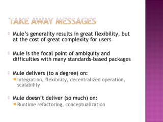  Mule’s generality results in great flexibility, but
at the cost of great complexity for users
 Mule is the focal point of ambiguity and
difficulties with many standards-based packages
 Mule delivers (to a degree) on:
 Integration, flexibility, decentralized operation,
scalability
 Mule doesn’t deliver (so much) on:
 Runtime refactoring, conceptualization
 