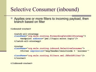 Selective Consumer (inbound)
 Applies one or more filters to incoming payload, then
branch based on filter
<inbound-router>
<catch-all-strategy
className="org.mule.routing.ForwardingCatchAllStrategy">
<endpoint address="jms://topic:error.topic"/>
</catch-all-strategy>
<router
className="org.mule.routing.inbound.SelectiveConsumer">
<filter expression="msg/header/resultcode = 'success'"
className="org.mule.routing.filters.xml.JXPathFilter"/>
</router>
</inbound-router>
 