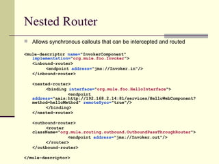 Nested Router
 Allows synchronous callouts that can be intercepted and routed
<mule-descriptor name="InvokerComponent"
implementation="org.mule.foo.Invoker">
<inbound-router>
<endpoint address="jms://Invoker.in"/>
</inbound-router>
<nested-router>
<binding interface="org.mule.foo.HelloInterface">
<endpoint
address="axis:http://192.168.2.14:81/services/HelloWebComponent?
method=helloMethod" remoteSync="true"/>
</binding>
</nested-router>
<outbound-router>
<router
className="org.mule.routing.outbound.OutboundPassThroughRouter">
<endpoint address="jms://Invoker.out"/>
</router>
</outbound-router>
</mule-descriptor>
 