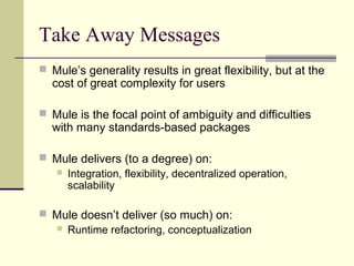 Take Away Messages
 Mule’s generality results in great flexibility, but at the
cost of great complexity for users
 Mule is the focal point of ambiguity and difficulties
with many standards-based packages
 Mule delivers (to a degree) on:
 Integration, flexibility, decentralized operation,
scalability
 Mule doesn’t deliver (so much) on:
 Runtime refactoring, conceptualization
 