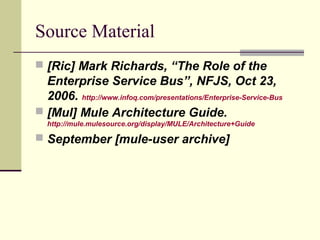 Source Material
 [Ric] Mark Richards, “The Role of the
Enterprise Service Bus”, NFJS, Oct 23,
2006. http://www.infoq.com/presentations/Enterprise-Service-Bus
 [Mul] Mule Architecture Guide.
http://mule.mulesource.org/display/MULE/Architecture+Guide
 September [mule-user archive]
 
