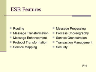 ESB Features
 Routing
 Message Transformation
 Message Enhancement
 Protocol Transformation
 Service Mapping
 Message Processing
 Process Choreography
 Service Orchestration
 Transaction Management
 Security
[Ric]
 