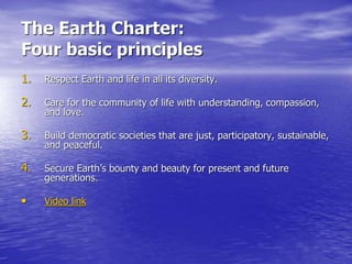 The Earth Charter:
Four basic principles
1. Respect Earth and life in all its diversity.
2. Care for the community of life with understanding, compassion,
and love.
3. Build democratic societies that are just, participatory, sustainable,
and peaceful.
4. Secure Earth’s bounty and beauty for present and future
generations.
• Video link
 