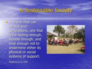 A Sustainable Society
• … is one that can
persist over
generations, one that
is far-seeing enough,
flexible enough, and
wise enough not to
undermine either its
physical or social
systems of support.
Meadows et al, 2005
 