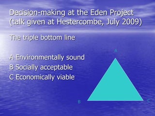 Decision-making at the Eden Project
(talk given at Hestercombe, July 2009)
The triple bottom line
A Environmentally sound
B Socially acceptable
C Economically viable
A
B C
 