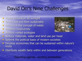 ‘Daunting agenda…exciting possibilities’
• Power civilisation by sunlight
• Grow food and fibre sustainably
• Dis-invent the concept of waste
• Preserve biodiversity
• Restore ruined ecologies
• Reduce materials, water and land use per head
• Rethink the political basis of modern societies
• Develop economies that can be sustained within nature’s
limits
• Distribute wealth fairly within and between generations
David Orr’s Nine Challenges
 