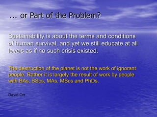 … or Part of the Problem?
Sustainability is about the terms and conditions
of human survival, and yet we still educate at all
levels as if no such crisis existed.
The destruction of the planet is not the work of ignorant
people. Rather it is largely the result of work by people
with BAs, BScs, MAs, MScs and PhDs.
David Orr
 
