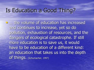 Is Education a Good Thing?
• … the volume of education has increased
and continues to increase, yet so do
pollution, exhaustion of resources, and the
dangers of ecological catastrophe. If still
more education is to save us, it would
have to be education of a different kind:
an education that takes us into the depth
of things. (Schumacher, 1997)
 