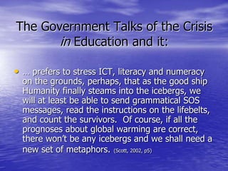 The Government Talks of the Crisis
in Education and it:
• … prefers to stress ICT, literacy and numeracy
on the grounds, perhaps, that as the good ship
Humanity finally steams into the icebergs, we
will at least be able to send grammatical SOS
messages, read the instructions on the lifebelts,
and count the survivors. Of course, if all the
prognoses about global warming are correct,
there won’t be any icebergs and we shall need a
new set of metaphors. (Scott, 2002, p5)
 