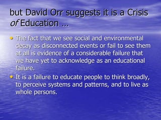 but David Orr suggests it is a Crisis
of Education …
• The fact that we see social and environmental
decay as disconnected events or fail to see them
at all is evidence of a considerable failure that
we have yet to acknowledge as an educational
failure.
• It is a failure to educate people to think broadly,
to perceive systems and patterns, and to live as
whole persons.
 