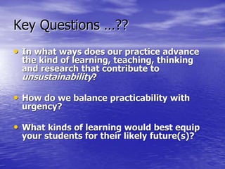 Key Questions …??
• In what ways does our practice advance
the kind of learning, teaching, thinking
and research that contribute to
unsustainability?
• How do we balance practicability with
urgency?
• What kinds of learning would best equip
your students for their likely future(s)?
 