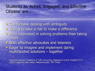 • Comfortable dealing with ambiguity
• Willing to take a risk to make a difference
• More interested in solving problems than taking
credit
• Both effective advocates and listeners
• Eager to imagine and implement daring
multifaceted solutions – together
- Lawrence Bacow, President of Tufts University, Rappaport A and Creighton S H
(2007) Degrees that matter. Massachusetts: MIT Press
Students as ‘Active, Engaged, and Effective
Citizens’ are…
 