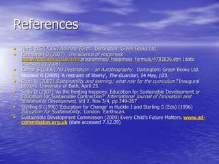 References
• Harding S (2006) Animate Earth. Dartington: Green Books Ltd.
• Kahneman D (2007) The Science of Happiness
http://news.bbc.co.uk/1/hi/programmes/ happiness_formula/4783836.stm (date
accessed 22.2.08)
• Kumar S (2006) No Destination – an Autobiography. Dartington: Green Books Ltd.
• Monbiot G (2005) ‘A restraint of liberty’, The Guardian, 24 May, p23.
• Scott W (2002) Sustainability and learning: what role for the curriculum? Inaugural
Lecture, University of Bath, April 25.
• Selby D (2007) ‘As the heating happens: Education for Sustainable Development or
Education for Sustainable Contraction?’ International Journal of Innovation and
Sustainable Development, Vol 2, Nos 3/4, pp 249-267
• Sterling S (1996) ‘Education for Change’ in Huckle J and Sterling S (Eds) (1996)
Education for Sustainability. London: Earthscan.
• Sustainable Development Commission (2009) Every Child’s Future Matters. www.sd-
commission.org.uk (date accessed 7.12.09)
 