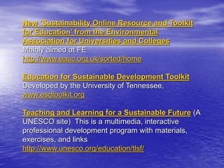 New ‘Sustainability Online Resource and Toolkit
for Education’ from the Environmental
Association for Universities and Colleges
Mainly aimed at FE
http://www.eauc.org.uk/sorted/home
Education for Sustainable Development Toolkit
Developed by the University of Tennessee,
www.esdtoolkit.org
Teaching and Learning for a Sustainable Future (A
UNESCO site) This is a multimedia, interactive
professional development program with materials,
exercises, and links
http://www.unesco.org/education/tlsf/
 