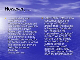 However, …
• … sustainability and
development are
contradictory concepts and
‘sustainable development’ is
just economic growth
dressed up in the language
of deliberate obfuscation,
used knowingly or not by
those who care nothing for
the Earth in order to fool us
into thinking that they are
taking her concerns
seriously.
(Harding, 2006: 232)
• Selby (2007: 249) is also
concerned about the
concept of ESD and
argues that “the heating
is happening” and calls
for “education for
sustainable contraction”
in which we accept the
climate change threat,
move away from the
current denial or
“business as usual”
mindset (Selby, 2007:
265) and respond to the
need for transformation.
 