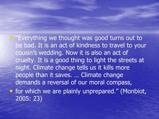 • “Everything we thought was good turns out to
be bad. It is an act of kindness to travel to your
cousin’s wedding. Now it is also an act of
cruelty. It is a good thing to light the streets at
night. Climate change tells us it kills more
people than it saves. … Climate change
demands a reversal of our moral compass,
• for which we are plainly unprepared.” (Monbiot,
2005: 23)
 
