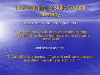 The Learning & Skills Council
Strategy
states that by 2010 all its providers
“… will embed SD skills in education and training
programmes so that all learners are able to acquire
these skills”
and remind us that:
“Sustainability is a journey. If we wait until we understand
everything, we will never start out …”
 