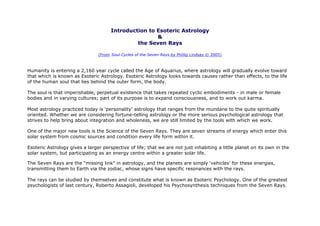 Introduction to Esoteric Astrology
&
the Seven Rays
(From Soul Cycles of the Seven Rays,by Phillip Lindsay © 2005)
Humanity is entering a 2,160 year cycle called the Age of Aquarius, where astrology will gradually evolve toward
that which is known as Esoteric Astrology. Esoteric Astrology looks towards causes rather than effects, to the life
of the human soul that lies behind the outer form, the body.
The soul is that imperishable, perpetual existence that takes repeated cyclic embodiments - in male or female
bodies and in varying cultures; part of its purpose is to expand consciousness, and to work out karma.
Most astrology practiced today is ‘personality’ astrology that ranges from the mundane to the quite spiritually
oriented. Whether we are considering fortune-telling astrology or the more serious psychological astrology that
strives to help bring about integration and wholeness, we are still limited by the tools with which we work.
One of the major new tools is the Science of the Seven Rays. They are seven streams of energy which enter this
solar system from cosmic sources and condition every life form within it.
Esoteric Astrology gives a larger perspective of life; that we are not just inhabiting a little planet on its own in the
solar system, but participating as an energy centre within a greater solar life.
The Seven Rays are the “missing link” in astrology, and the planets are simply ‘vehicles’ for these energies,
transmitting them to Earth via the zodiac, whose signs have specific resonances with the rays.
The rays can be studied by themselves and constitute what is known as Esoteric Psychology. One of the greatest
psychologists of last century, Roberto Assagioli, developed his Psychosynthesis techniques from the Seven Rays.
 