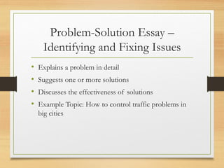 Problem-Solution Essay –
Identifying and Fixing Issues
• Explains a problem in detail
• Suggests one or more solutions
• Discusses the effectiveness of solutions
• Example Topic: How to control traffic problems in
big cities
 