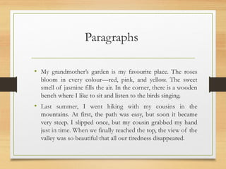 Paragraphs
• My grandmother’s garden is my favourite place. The roses
bloom in every colour—red, pink, and yellow. The sweet
smell of jasmine fills the air. In the corner, there is a wooden
bench where I like to sit and listen to the birds singing.
• Last summer, I went hiking with my cousins in the
mountains. At first, the path was easy, but soon it became
very steep. I slipped once, but my cousin grabbed my hand
just in time. When we finally reached the top, the view of the
valley was so beautiful that all our tiredness disappeared.
 
