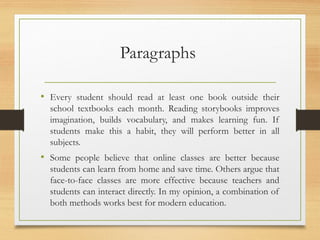 Paragraphs
• Every student should read at least one book outside their
school textbooks each month. Reading storybooks improves
imagination, builds vocabulary, and makes learning fun. If
students make this a habit, they will perform better in all
subjects.
• Some people believe that online classes are better because
students can learn from home and save time. Others argue that
face-to-face classes are more effective because teachers and
students can interact directly. In my opinion, a combination of
both methods works best for modern education.
 