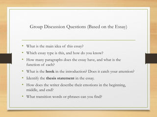 Group Discussion Questions (Based on the Essay)
• What is the main idea of this essay?
• Which essay type is this, and how do you know?
• How many paragraphs does the essay have, and what is the
function of each?
• What is the hook in the introduction? Does it catch your attention?
• Identify the thesis statement in the essay.
• How does the writer describe their emotions in the beginning,
middle, and end?
• What transition words or phrases can you find?
 