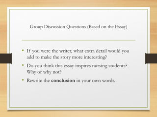 Group Discussion Questions (Based on the Essay)
• If you were the writer, what extra detail would you
add to make the story more interesting?
• Do you think this essay inspires nursing students?
Why or why not?
• Rewrite the conclusion in your own words.
 