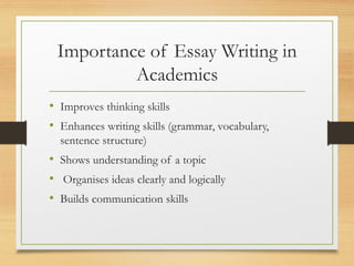 Importance of Essay Writing in
Academics
• Improves thinking skills
• Enhances writing skills (grammar, vocabulary,
sentence structure)
• Shows understanding of a topic
• Organises ideas clearly and logically
• Builds communication skills
 