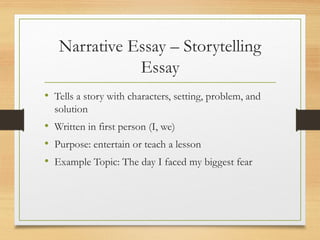 Narrative Essay – Storytelling
Essay
• Tells a story with characters, setting, problem, and
solution
• Written in first person (I, we)
• Purpose: entertain or teach a lesson
• Example Topic: The day I faced my biggest fear
 