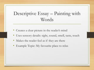 Descriptive Essay – Painting with
Words
• Creates a clear picture in the reader’s mind
• Uses sensory details: sight, sound, smell, taste, touch
• Makes the reader feel as if they are there
• Example Topic: My favourite place to relax
 