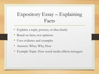 Expository Essay – Explaining
Facts
• Explains a topic, process, or idea clearly
• Based on facts, not opinions
• Uses evidence and examples
• Answers: What, Why, How
• Example Topic: How social media affects teenagers
 