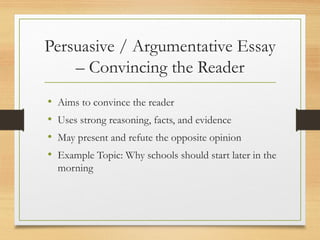 Persuasive / Argumentative Essay
– Convincing the Reader
• Aims to convince the reader
• Uses strong reasoning, facts, and evidence
• May present and refute the opposite opinion
• Example Topic: Why schools should start later in the
morning
 