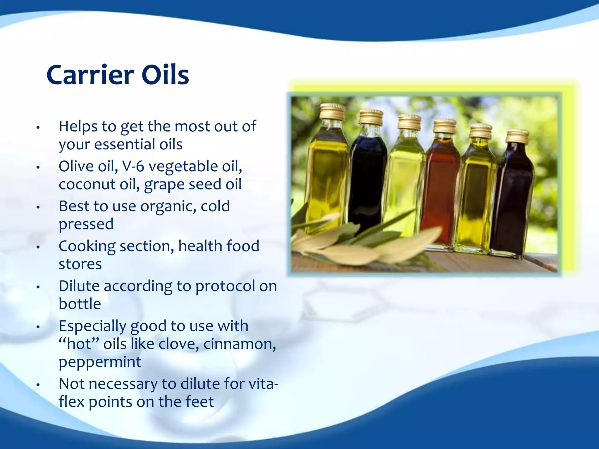 Carrier Oils 
• Helps to get the most out of 
your essential oils 
• Olive oil, V-6 vegetable oil, 
coconut oil, grape seed oil 
• Best to use organic, cold 
pressed 
• Cooking section, health food 
stores 
• Dilute according to protocol on 
bottle 
• Especially good to use with 
“hot” oils like clove, cinnamon, 
peppermint 
• Not necessary to dilute for vita-flex 
points on the feet 
 