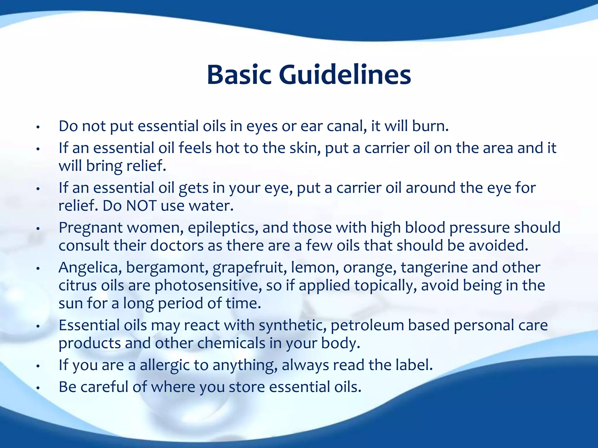 Basic Guidelines 
• Do not put essential oils in eyes or ear canal, it will burn. 
• If an essential oil feels hot to the skin, put a carrier oil on the area and it 
will bring relief. 
• If an essential oil gets in your eye, put a carrier oil around the eye for 
relief. Do NOT use water. 
• Pregnant women, epileptics, and those with high blood pressure should 
consult their doctors as there are a few oils that should be avoided. 
• Angelica, bergamont, grapefruit, lemon, orange, tangerine and other 
citrus oils are photosensitive, so if applied topically, avoid being in the 
sun for a long period of time. 
• Essential oils may react with synthetic, petroleum based personal care 
products and other chemicals in your body. 
• If you are a allergic to anything, always read the label. 
• Be careful of where you store essential oils. 
 