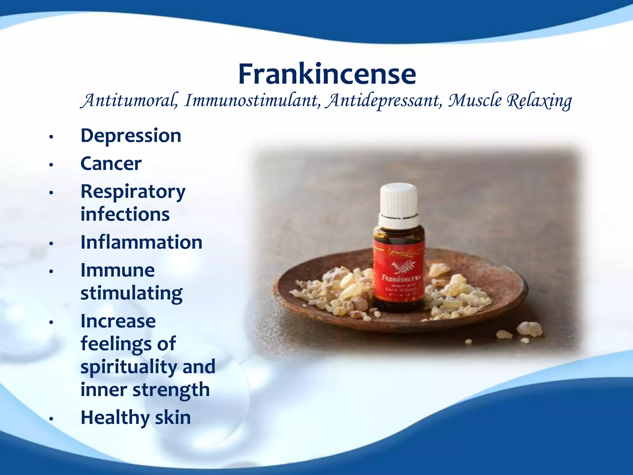 Frankincense 
Antitumoral, Immunostimulant, Antidepressant, Muscle Relaxing 
• Depression 
• Cancer 
• Respiratory 
infections 
• Inflammation 
• Immune 
stimulating 
• Increase 
feelings of 
spirituality and 
inner strength 
• Healthy skin 
 