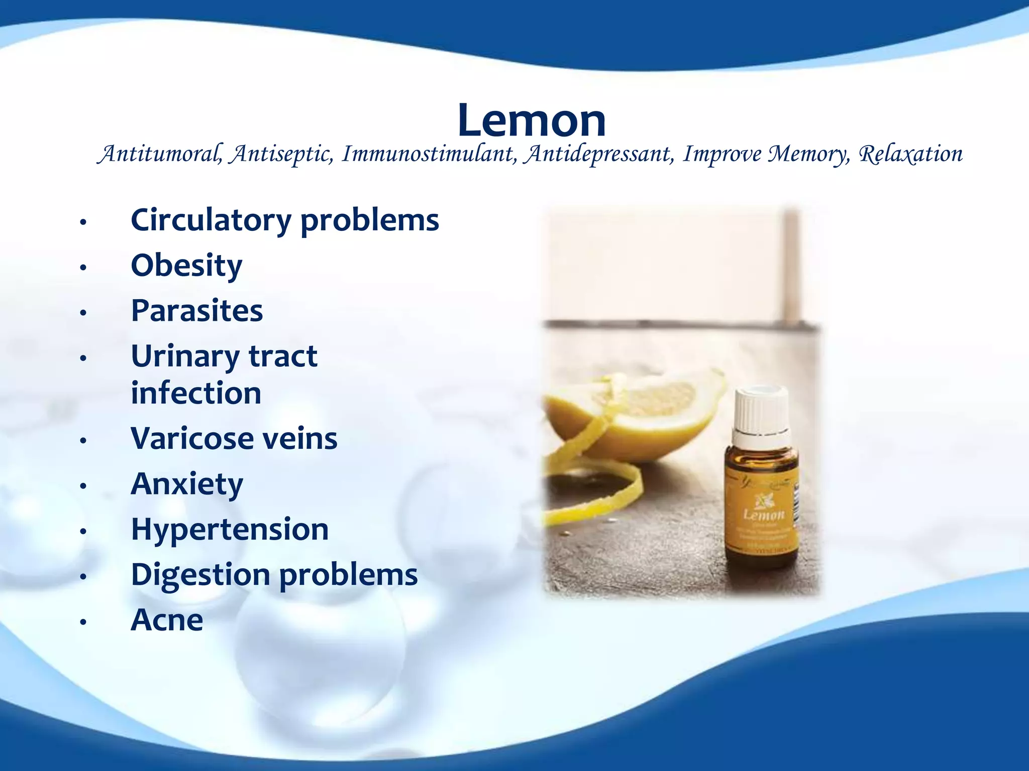 Lemon 
Antitumoral, Antiseptic, Immunostimulant, Antidepressant, Improve Memory, Relaxation 
• Circulatory problems 
• Obesity 
• Parasites 
• Urinary tract 
infection 
• Varicose veins 
• Anxiety 
• Hypertension 
• Digestion problems 
• Acne 
 