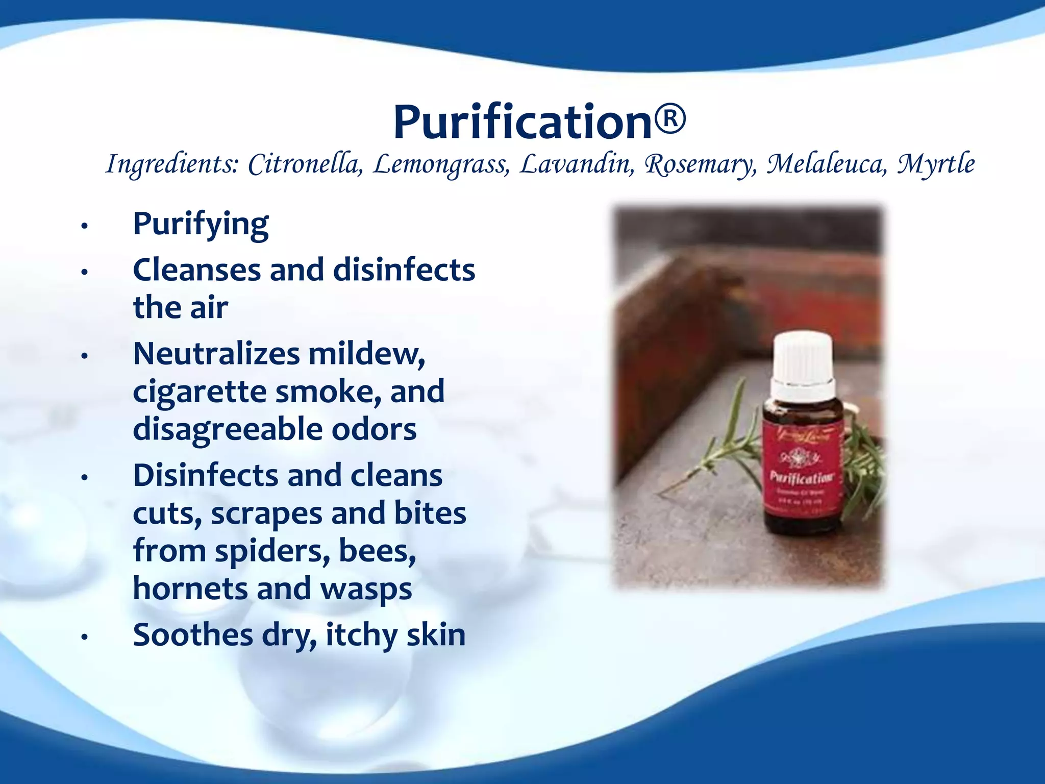 Purification® 
Ingredients: Citronella, Lemongrass, Lavandin, Rosemary, Melaleuca, Myrtle 
• Purifying 
• Cleanses and disinfects 
the air 
• Neutralizes mildew, 
cigarette smoke, and 
disagreeable odors 
• Disinfects and cleans 
cuts, scrapes and bites 
from spiders, bees, 
hornets and wasps 
• Soothes dry, itchy skin 
 