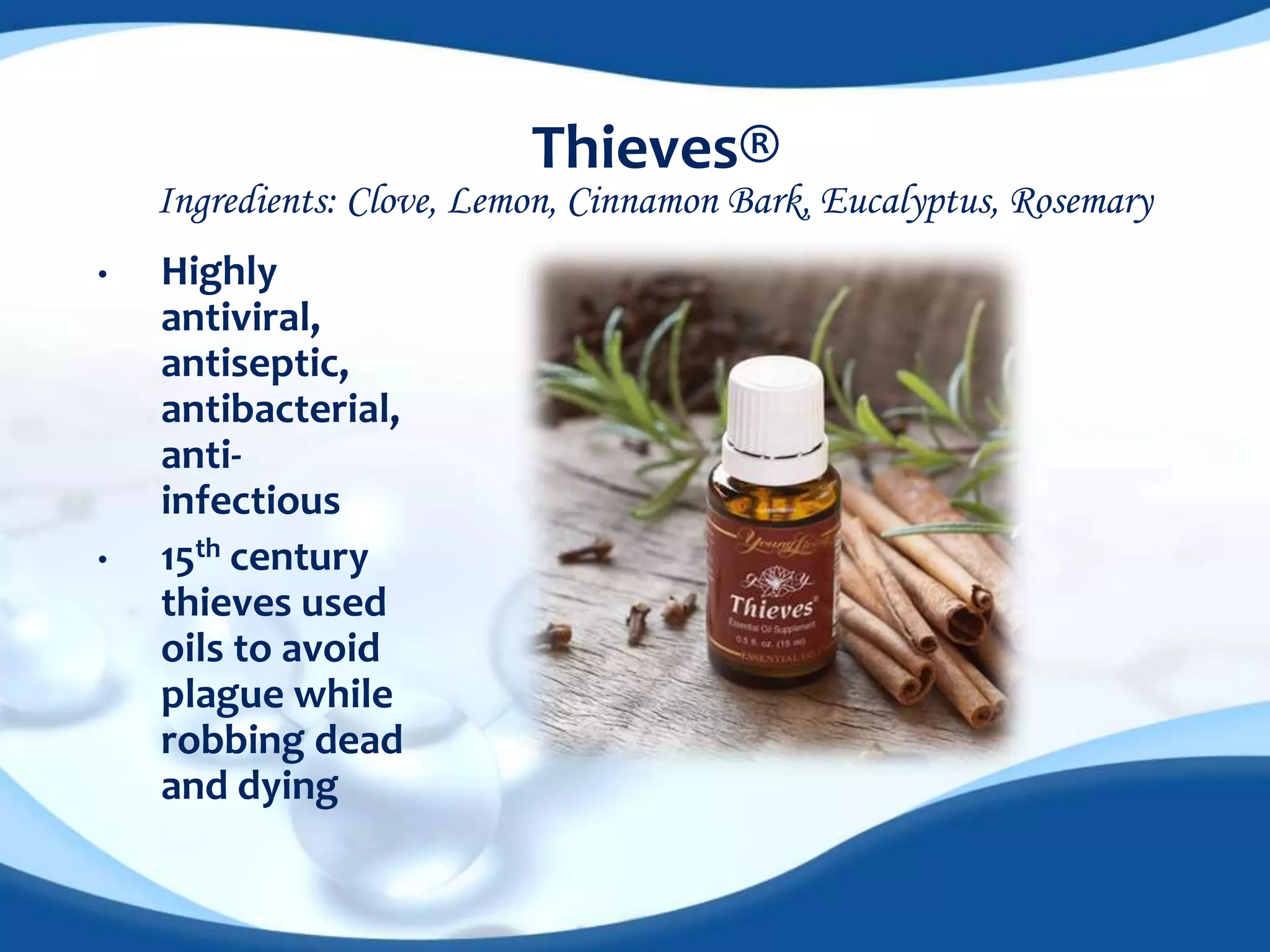 Thieves® 
Ingredients: Clove, Lemon, Cinnamon Bark, Eucalyptus, Rosemary 
• Highly 
antiviral, 
antiseptic, 
antibacterial, 
anti-infectious 
• 15th century 
thieves used 
oils to avoid 
plague while 
robbing dead 
and dying 
 