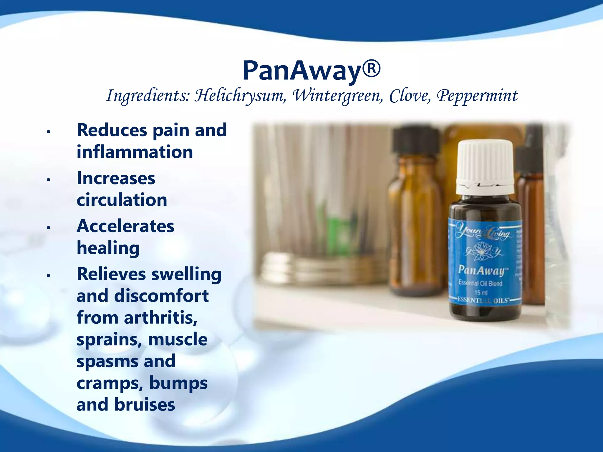 PanAway® 
Ingredients: Helichrysum, Wintergreen, Clove, Peppermint 
• Reduces pain and 
inflammation 
• Increases 
circulation 
• Accelerates 
healing 
• Relieves swelling 
and discomfort 
from arthritis, 
sprains, muscle 
spasms and 
cramps, bumps 
and bruises 
 