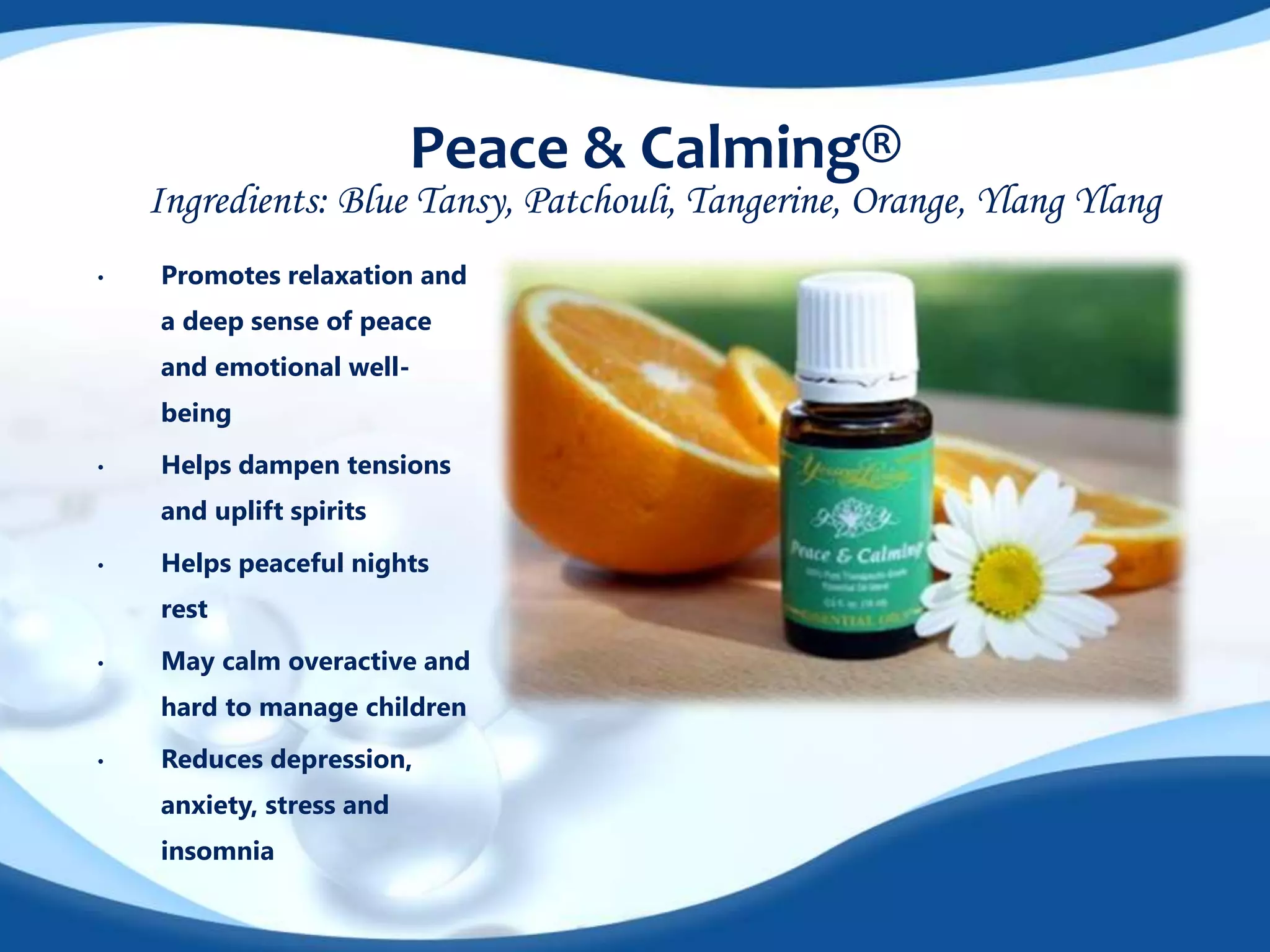 Peace & Calming® 
Ingredients: Blue Tansy, Patchouli, Tangerine, Orange, Ylang Ylang 
• Promotes relaxation and 
a deep sense of peace 
and emotional well-being 
• Helps dampen tensions 
and uplift spirits 
• Helps peaceful nights 
rest 
• May calm overactive and 
hard to manage children 
• Reduces depression, 
anxiety, stress and 
insomnia 
 