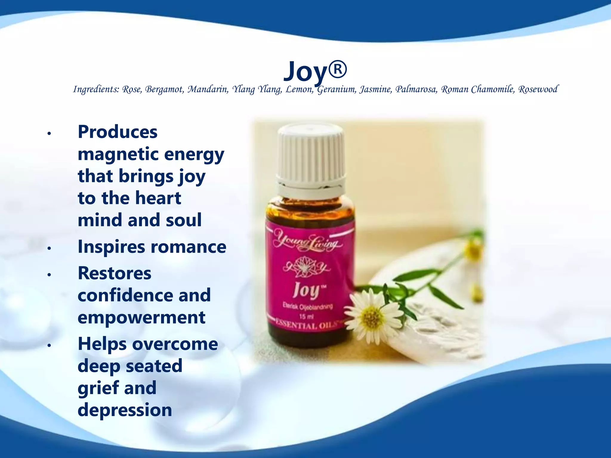 Joy® 
Ingredients: Rose, Bergamot, Mandarin, Ylang Ylang, Lemon, Geranium, Jasmine, Palmarosa, Roman Chamomile, Rosewood 
• Produces 
magnetic energy 
that brings joy 
to the heart 
mind and soul 
• Inspires romance 
• Restores 
confidence and 
empowerment 
• Helps overcome 
deep seated 
grief and 
depression 
 