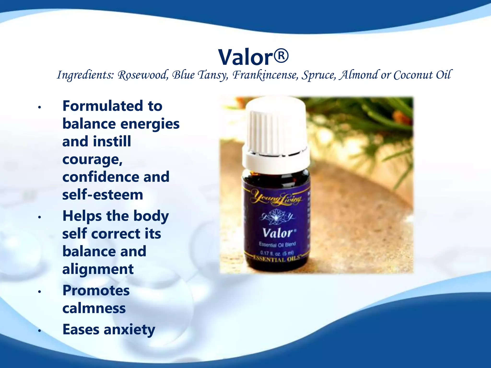 Valor® 
Ingredients: Rosewood, Blue Tansy, Frankincense, Spruce, Almond or Coconut Oil 
• Formulated to 
balance energies 
and instill 
courage, 
confidence and 
self-esteem 
• Helps the body 
self correct its 
balance and 
alignment 
• Promotes 
calmness 
• Eases anxiety 
 